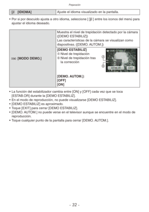 Page 32Preparación
- 32 -
9 [IDIOMA] Ajuste el idioma visualizado en la pantalla.
•  Por si por descuido ajusta a otro idioma, seleccione [9] entre los iconos del menú para 
ajustar el idioma deseado.
.  [MODO DEMO.] Muestra el nivel de trepidación detectado por la cámara 
([DEMO ESTABILIZ])
Las características de la cámara se visualizan como 
diapositivas. ([DEMO. AUTOM.])
[DEMO ESTABILIZ]
A	
Nivel de trepidación
B	 Nivel de trepidación tras 
la corrección
B A
[DEMO. AUTOM.]:
[OFF]
[ON]
•  La función del...