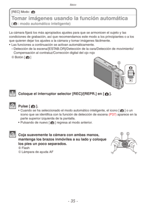 Page 35Básico
- 35 -
Tomar imágenes usando la función automática  
(4: modo automático inteligente)
[REC] Modo: 4
La cámara fijará los más apropiados ajustes para que se armonicen el sujeto y las 
condiciones de grabación, así que recomendamos este modo a los principiantes o a los 
que quieren dejar los ajustes a la cámara y tomar imágenes fácilmente.
•  Las funciones a continuación se activan automáticamente.
 
– Detección de la escena/[ESTAB.OR]/Detección de la cara/Detección de movimiento/
Compensación al...