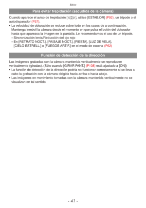 Page 41Básico
- 41 -
Para evitar trepidación (sacudida de la cámara)
Cuando aparece el aviso de trepidación [0], utilice [ESTAB.OR] (P92), un trípode o el 
autodisparador (P57).
• La velocidad de obturación se reduce sobre todo en los casos de a continuación. 
Mantenga inmóvil la cámara desde el momento en que pulsa el botón del obturador 
hasta que aparezca la imagen en la pantalla. Le recomendamos el uso de un trípode.
 
– Sincronización lenta/Reducción del ojo rojo
 
– En [RETRATO NOCT.], [PAISAJE NOCT.],...