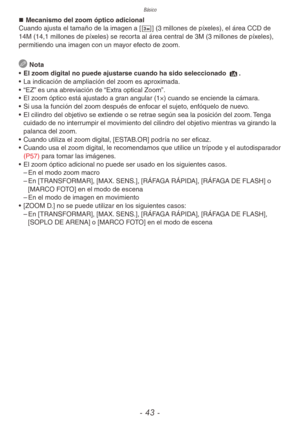 Page 43Básico
- 43 -
„
„ Mecanismo del zoom óptico adicional
Cuando ajusta el tamaño de la imagen a [C] (3 millones de píxeles), el área CCD de 
14M (14,1 millones de píxeles) se recorta al área central de 3M (3 millones de píxeles), 
permitiendo una imagen con un mayor efecto de zoom.
  Nota
•  El zoom digital no puede ajustarse cuando ha sido seleccionado 4.
•  La indicación de ampliación del zoom es aproximada.
•  “EZ” es una abreviación de “Extra optical Zoom”.
•  El zoom óptico está ajustado a...