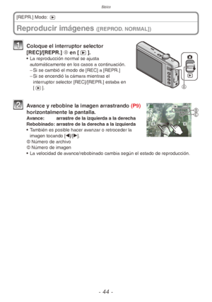 Page 44Básico
- 44 -
Reproducir imágenes ([REPROD. NORMAL])
[REPR.] Modo: 5

1 Coloque el interruptor selector 
[REC]/[REPR.] A en [5].
•  La reproducción normal se ajusta 
automáticamente en los casos a continuación.
 
– Si se cambió el modo de [REC] a [REPR.]
 
– Si se encendió la cámara mientras el 
interruptor selector [REC]/[REPR.] estaba en 
[5].
 
B
C2 Avance y rebobine la imagen arrastrando (P9) 
horizontalmente la pantalla.
Avance:  arrastre de la izquierda a la derecha
Rebobinado:  arrastre de la...