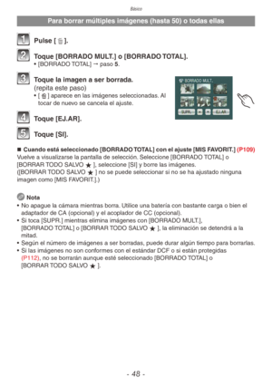 Page 48Básico
- 48 -
Para borrar múltiples imágenes (hasta 50) o todas ellas
1 Pulse [4].
2 Toque [BORRADO MULT.] o [BORRADO TOTAL].•  [BORRADO TOTAL] " paso 5.
3 Toque la imagen a ser borrada. 
(repita este paso)
•  [b] aparece en las imágenes seleccionadas. Al 
tocar de nuevo se cancela el ajuste.
4 Toque [EJ.AR].
5 Toque [SI].
„
„ Cuando está seleccionado [BORRADO TOTAL] con el ajuste [MIS FAVORIT.]  (P109)
Vuelve a visualizarse la pantalla de selección. Seleccione [BORRADO TOTAL] o 
[BORRAR...