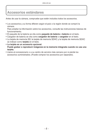 Page 6Antes del uso
- 6 -
Antes de usar la cámara, compruebe que estén incluidos todos los accesorios.
• Los accesorios y su forma difieren según el país o la región donde se compró la 
cámara.  
Para ampliar la información sobre los accesorios, consulte las instrucciones básicas de 
funcionamiento.
•  El paquete de la batería se cita como paquete de batería o batería en el texto.
•  Cargador de batería se cita como cargador de batería o cargador en el texto.
•  La tarjeta de memoria SD, la tarjeta de memoria...