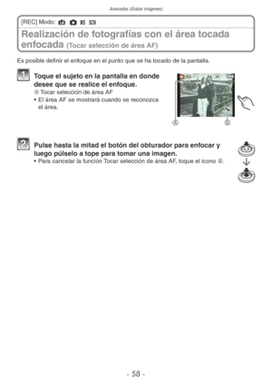 Page 58Avanzadas (Grabar imágenes)
- 58 -
Realización de fotografías con el área tocada 
enfocada 
(Tocar selección de área AF)
[REC] Modo: 4 1 / 5 
Es posible definir el enfoque en el punto que se ha tocado de la pantalla.
AB
1  Toque el sujeto en la pantalla en donde 
desee que se realice el enfoque.
A	 Tocar selección de área AF
•  El área AF se mostrará cuando se reconozca 
el área.
2 Pulse hasta la mitad el botón del obturador para enfocar y 
luego púlselo a tope para tomar una imagen.
•  Para cancelar la...
