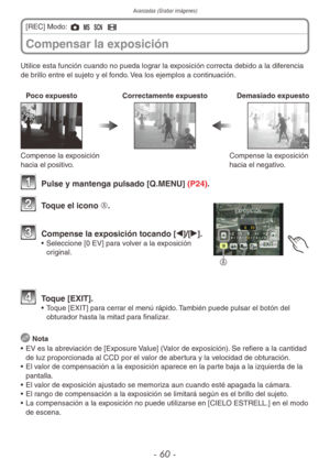 Page 60Avanzadas (Grabar imágenes)
- 60 -
Utilice esta función cuando no pueda lograr la exposición correcta debido a la diferencia 
de brillo entre el sujeto y el fondo. Vea los ejemplos a continuación.
Poco expuestoCorrectamente expuestoDemasiado expuesto
Compense la exposición 
hacia el positivo.Compense la exposición 
hacia el negativo.
1 
Pulse y mantenga pulsado [Q.MENU] (P24).
A
2 Toque el icono A.
3 Compense la exposición tocando [w]/[q].•  Seleccione [0 EV] para volver a la exposición 
original.
4...