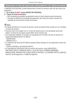 Page 62Avanzadas (Grabar imágenes)
- 62 -
Seleccionar el modo de escena para cada grabación (5: Modo de escena)
In [MODO DE ESCENA], puede seleccionar el modo de escena cada vez que hace una 
grabación.
1 En el paso 
2 (P61), toque [MODO DE ESCENA].
2  Toque el modo de escena.
• Se visualizará la pantalla de grabación para el modo seleccionado de escena.
•  Tocando el [SCN] en la pantalla de grabación del modo de escena volverá a la 
pantalla de menú de los modos de escena.
 
Nota
•  El ajuste del flash en el...