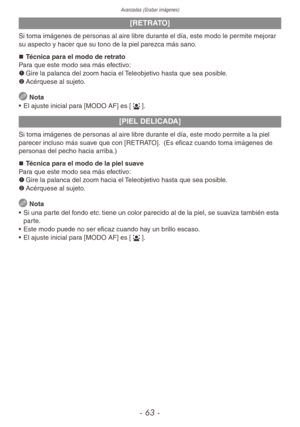 Page 63Avanzadas (Grabar imágenes)
- 63 -
[RETRATO]
Si toma imágenes de personas al aire libre durante el día, este modo le permite mejorar 
su aspecto y hacer que su tono de la piel parezca más sano.„
„ Técnica para el modo de retrato
Para que este modo sea más efectivo:
1	 Gire la palanca del zoom hacia el Teleobjetivo hasta que sea posible.
2	 Acérquese al sujeto.
 
Nota
•  El ajuste inicial para [MODO AF] es [3].
[PIEL DELICADA]
Si toma imágenes de personas al aire libre durante el día, este modo...