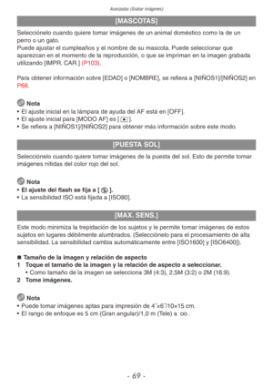 Page 69Avanzadas (Grabar imágenes)
- 69 -
[MASCOTAS]
Selecciónelo cuando quiere tomar imágenes de un animal doméstico como la de un 
perro o un gato.
Puede ajustar el cumpleaños y el nombre de su mascota. Puede seleccionar que 
aparezcan en el momento de la reproducción, o que se impriman en la imagen grabada 
utilizando [IMPR. CAR.] (P103).
Para obtener información sobre [EDAD] o [NOMBRE], se refiera a [NIÑOS1]/[NIÑOS2] en 
P68.
 Nota
•  El ajuste inicial en la lámpara de ayuda del AF está en [OFF].
•  El...