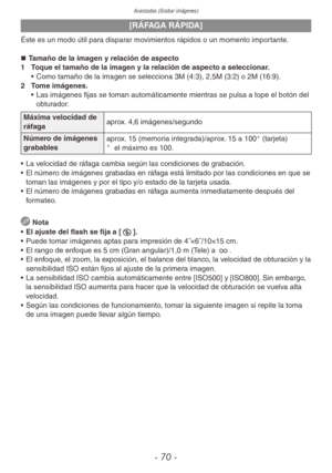 Page 70Avanzadas (Grabar imágenes)
- 70 -
[RÁFAGA RÁPIDA]
Éste es un modo útil para disparar movimientos rápidos o un momento importante.„
„ Tamaño de la imagen y relación de aspecto
1  Toque el tamaño de la imagen y la relación de aspecto a seleccionar.
• Como tamaño de la imagen se selecciona 3M (4:3), 2,5M (3:2) o 2M (16:9).
2  Tome imágenes.
• Las imágenes fijas se toman automáticamente mientras se pulsa a tope el botón del 
obturador.
Máxima velocidad de 
ráfaga aprox. 4,6 imágenes/segundo
Número...