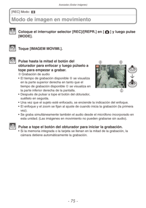 Page 75Avanzadas (Grabar imágenes)
- 75 -
1 Coloque el interruptor selector [REC]/[REPR.] en [1] y luego pulse 
[MODE].
2 Toque [IMAGEM MOVIMI.].
B
C
A3 Pulse hasta la mitad el botón del 
obturador para enfocar y luego púlselo a 
tope para empezar a grabar.
A	 Grabación de audio
•  El tiempo de grabación disponible B se visualiza 
en la parte superior derecha en tanto que el 
tiempo de grabación disponible C se visualiza en 
la parte inferior derecha de la pantalla.
•  Después de pulsar a tope el botón del...