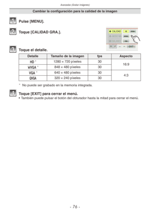 Page 76Avanzadas (Grabar imágenes)
- 76 -
Cambiar la configuración para la calidad de la imagen
1 Pulse [MENU].
2 Toque [CALIDAD GRA.].
3 Toque el detalle.
Detalle Tamaño de la imagen fpsAspecto
a
1280 × 720 píxeles 30
16:9
w
848 × 480 píxeles 30
x
640 × 480 píxeles 30 
4:3
y 320 × 240 píxeles
30
¼
No puede ser grabado en la memoria integrada.
4  Toque [EXIT] para cerrar el menú.•  También puede pulsar el botón del obturador hasta la mitad para cerrar el menú. 