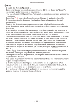 Page 77Avanzadas (Grabar imágenes)
- 77 -
 Nota
•  El ajuste del flash se fija a [o].
•  Se recomienda usar una tarjeta con especificación SD Speed Class
 de “Clase 6” o 
superior para grabar imágenes en movimiento. 
¼
La especificación SD Speed Class Rating es la velocidad estándar para grabaciones 
sucesivas.
•  Se remite a P148 para más información sobre el tiempo de grabación disponible.
•  El tiempo de grabación disponible visualizado en la pantalla puede no disminuir 
regularmente.
•  Según el tipo de...