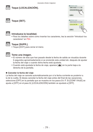 Page 79Avanzadas (Grabar imágenes)
- 79 -
6 Toque [LOCALIZACIÓN].
7 Toque [SET].
8 Introduzca la localidad.•  Para los detalles sobre cómo insertar los caracteres, lea la sección “Introducir los 
caracteres” en P94.
9 Toque [SUPR.].•  Toque [EXIT] para cerrar el menú.
10 Tome una imagen.•  El número de días que han pasado desde la fecha de salida se visualiza durante 
5 segundos aproximadamente si se enciende esta unidad etc. después de ajustar 
la fecha del viaje o cuando dicha fecha está ajustada.
•  Cuando...
