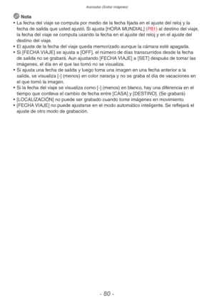 Page 80Avanzadas (Grabar imágenes)
- 80 -
 Nota
•  La fecha del viaje se computa por medio de la fecha fijada en el ajuste del reloj y la 
fecha de salida que usted ajustó. Si ajusta [HORA MUNDIAL] (P81) al destino del viaje, 
la fecha del viaje se computa usando la fecha en el ajuste del reloj y en el ajuste del 
destino del viaje.
•  El ajuste de la fecha del viaje queda memorizado aunque la cámara esté apagada.
•  Si [FECHA VIAJE] se ajusta a [OFF], el número de días transcurridos desde la fecha 
de salida...