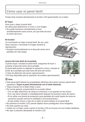 Page 9Antes del uso
- 9 -
Puede obrar tocando directamente el monitor LCD (panel táctil) con el dedo. „
„ Toque
Para tocar y dejar el panel táctil.
Se utiliza para seleccionar un icono o una imagen.
• No puede funcionar correctamente si toca 
simultáneamente varios iconos, así que trate de tocar 
el centro del icono.
„
„ Arrastre
Un movimiento sin dejar el panel táctil. Se usa  para 
hacer avanzar o retroceder la imagen durante la 
reproducción.
• Arrastrar horizontalmente en el área del...