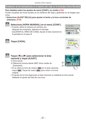 Page 81Avanzadas (Grabar imágenes)
- 81 -
Grabación de las fechas/horas en el destino del viaje en el extranjero (Hora Mundial)
Para detalles sobre los ajustes de menú [CONF.], se remite a P22.
Puede visualizar las horas locales en los destinos del viaje y grabarlas en la imagen que 
toma.
• Seleccione [AJUST RELOJ] para ajustar la fecha y la hora corrientes de 
antemano. (P19)
1 Seleccione [HORA MUNDIAL] en el menú [CONF.].•  Cuando utiliza la cámara por primera vez 
después de comprarla, aparece el mensaje...