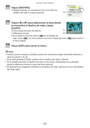 Page 82Avanzadas (Grabar imágenes)
- 82 -
C
4 Toque [DESTINO].C	 Según el ajuste, se visualiza la hora en el área de 
destino del viaje o el área nacional.
5 Toque [w] o [q] para seleccionar el área donde 
se encuentra el destino de viaje y toque 
[AJUST].
D	 Hora actual del área de destino
E	 Diferencia horaria
•  Si se utiliza la hora de verano [z] en el destino de 
viaje, toque [z]. (La hora avanza una hora.) Toque de nuevo [z] para volver a 
la hora original.
6 Toque [EXIT] para cerrar el menú.
 
Nota
•...