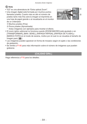 Page 84Avanzadas (Grabar imágenes)
- 84 -
 Nota A
B•  “EZ” es una abreviatura de “Extra optical Zoom”.
•  Una imagen digital está formada por muchos puntos 
llamados píxeles. Cuanto más es alto el número de 
píxeles tanto más fina será la imagen al imprimirla en 
una hoja de papel grande o al visualizarla en el monitor 
de un ordenador.
A	 Muchos píxeles (Fina)
B	 Pocos píxeles (Aproximada)
¼
Estas imágenes son ejemplos para mostrar el efecto.
•  El zoom óptico adicional no funciona cuando [ZOOM MACRO] está...