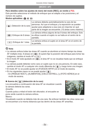 Page 86Avanzadas (Grabar imágenes)
- 86 -
[MODO AF]
Para detalles sobre los ajustes de menú del modo [REC], se remite a P22.
Esto permite seleccionar el método de enfoque que se adapta a las posiciones y al 
número de sujetos.
Modos aplicables: 1 / 5
[3]: Detección de la caraLa cámara detecta automáticamente la cara de las 
personas. Así que el enfoque y la exposición se pueden 
ajustar para adaptarse a esa cara sin importar en qué 
parte de la imagen se encuentre. (15 áreas como máximo)
[\]: Enfoque de 9 áreas...