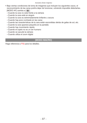 Page 87Avanzadas (Grabar imágenes)
- 87 -
• Bajo ciertas condiciones de toma de imágenes que incluyen los siguientes casos, el 
reconocimiento de las caras podría dejar de funcionar, volviendo imposible detectarlas. 
[MODO AF] cambia a [\].
 
– Cuando la cara no está frente a la cámara
 
– Cuando la cara está en ángulo
 
– Cuando la cara es extremadamente brillante u oscura
 
– Cuando hay poco contraste en las caras
 
– Cuando las características de la cara están escondidas detrás de gafas de sol, etc.
 
–...