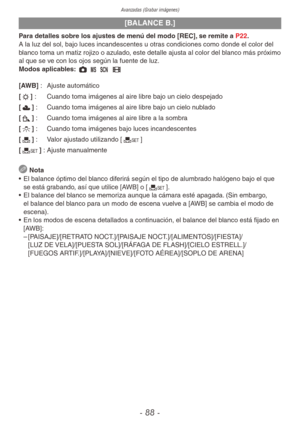Page 88Avanzadas (Grabar imágenes)
- 88 -
[BALANCE B.]
Para detalles sobre los ajustes de menú del modo [REC], se remite a P22.
A la luz del sol, bajo luces incandescentes u otras condiciones como donde el color del 
blanco toma un matiz rojizo o azulado, este detalle ajusta al color del blanco más próximo 
al que se ve con los ojos según la fuente de luz.
Modos aplicables: 1 / 5 6
[AWB] : Ajuste automático
[l] :  Cuando toma imágenes al aire libre bajo un cielo despejado
[x] :  Cuando toma imágenes al aire...