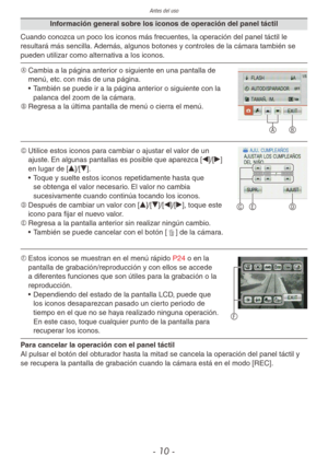 Page 10Antes del uso
- 10 -
Información general sobre los iconos de operación del panel táctil
Cuando conozca un poco los iconos más frecuentes, la operación del panel táctil le 
resultará más sencilla. Además, algunos botones y controles de la cámara también se 
pueden utilizar como alternativa a los iconos.
A B
A	Cambia a la página anterior o siguiente en una pantalla de 
menú, etc. con más de una página.
• También se puede ir a la página anterior o siguiente con la 
palanca del zoom de la cámara.
B	 Regresa...