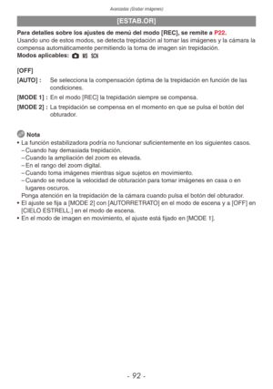 Page 92Avanzadas (Grabar imágenes)
- 92 -
[ESTAB.OR]
Para detalles sobre los ajustes de menú del modo [REC], se remite a P22.
Usando uno de estos modos, se detecta trepidación al tomar las imágenes y la cámara la 
compensa automáticamente permitiendo la toma de imagen sin trepidación.
Modos aplicables: 1 / 5 
[OFF]
[AUTO] : Se selecciona la compensación óptima de la trepidación en función de las 
condiciones.
[MODE 1] :  En el modo [REC] la trepidación siempre se compensa.
[MODE 2] :  La trepidación se compensa...