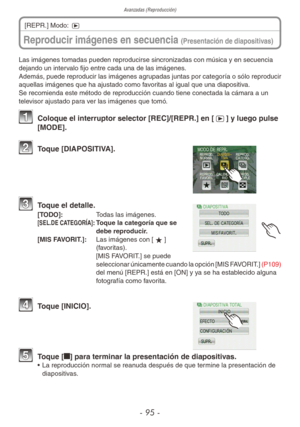 Page 95Avanzadas (Reproducción)
- 95 -
Las imágenes tomadas pueden reproducirse sincronizadas con música y en secuencia 
dejando un intervalo fijo entre cada una de las imágenes.
Además, puede reproducir las imágenes agrupadas juntas por categoría o sólo reproducir 
aquellas imágenes que ha ajustado como favoritas al igual que una diapositiva.
Se recomienda este método de reproducción cuando tiene conectada la cámara a un 
televisor ajustado para ver las imágenes que tomó.
1  Coloque el interruptor selector...