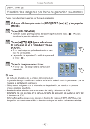 Page 97Avanzadas (Reproducción)
- 97 -
Visualizar las imágenes por fecha de grabación ([CALENDARIO])
[REPR.] Modo: 5
Puede reproducir las imágenes por fecha de grabación.
1  Coloque el interruptor selector [REC]/[REPR.] en [5] y luego pulse 
[MODE].
2  Toque [CALENDARIO].•  También puede girar la palanca del zoom repetidamente hacia [6] (W) para 
visualizar la pantalla del calendario.
3 Toque [e]/[r]/[w]/[q] para seleccionar 
la fecha que se va a reproducir y toque 
[AJUST].
•  Si no hay imágenes grabadas...