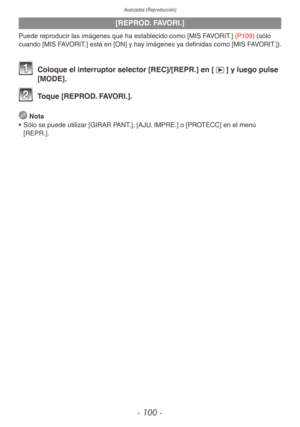 Page 100Avanzadas (Reproducción)
- 100 -
[REPROD. FAVORI.]
Puede reproducir las imágenes que ha establecido como [MIS FAVORIT.] (P109) (sólo 
cuando [MIS FAVORIT.] está en [ON] y hay imágenes ya definidas como [MIS FAVORIT.]).
1 Coloque el interruptor selector [REC]/[REPR.] en [5] y luego pulse 
[MODE].
2 Toque [REPROD. FAVORI.].
 
Nota
•  Sólo se puede utilizar [GIRAR PANT.], [AJU. IMPRE.] o [PROTECC] en el menú 
[REPR.]. 