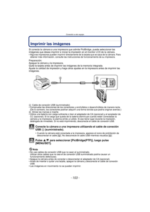 Page 103- 103 -
Conexión a otro equipo
Imprimir las imágenes
Si conecta la cámara a una impresora que admite PictBridge, puede seleccionar las 
imágenes que desea imprimir e iniciar la impresión en el monitor LCD de la cámara.
• Algunas impresoras pueden imprimir directamente de la tarjeta que se saca de la cámara. Para 
obtener más información, consulte las instrucciones de funcionamiento de su impresora.
Preparación:
Apague la cámara y la impresora.
Quite la tarjeta antes de imprimir las imágenes de la memoria...