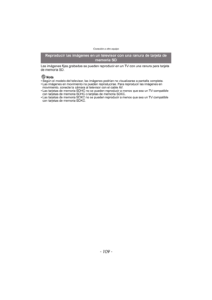 Page 109- 109 -
Conexión a otro equipo
Las imágenes fijas grabadas se pueden reproducir en un TV con una ranura para tarjeta 
de memoria SD.Nota
• Según el modelo del televisor, las imágenes podrían no visualizarse a pantalla completa.
• Las imágenes en movimiento no pueden reproducirse. Para reproducir las imágenes en movimiento, conecte la cámara al televisor con el cable AV.
• Las tarjetas de memoria SDHC no se pueden reproducir a menos que sea un TV compatible  con tarjetas de memoria SDHC  o tarjetas de...