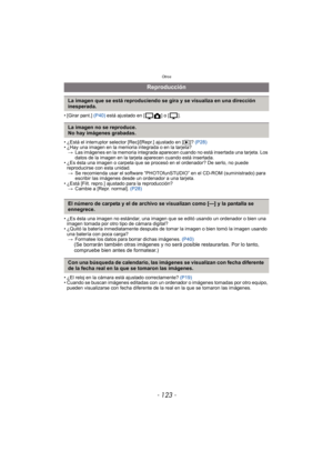 Page 123- 123 -
Otros
• [Girar pant.] (P40) está ajustado en [ ] o [ ].
• ¿Está el interruptor selector [Rec]/[Repr.] ajustado en [ (]? (P28)
• ¿Hay una imagen en la memoria integrada o en la tarjeta?
> Las imágenes en la memoria integrada aparecen cuando no está insertada una tarjeta. Los 
datos de la imagen en la tarjeta aparecen cuando está insertada.
• ¿Es ésta una imagen o carpeta que se procesó en el ordenador? De serlo, no puede 
reproducirse con esta unidad.> Se recomienda usar el software...