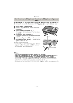 Page 15- 15 -
Preparación
El adaptador de CA (opcional) únicamente puede utilizarse con el acoplador de CC 
de Panasonic (opcional). El adaptador de CA (opcional) no puede utilizarse solo.
1Abra la tapa de la tarjeta/batería.
2 Inserte el acoplador de CC, prestando atención a 
la dirección.
3 Abra la tapa del acoplador de CC  A.
• Empuje para abrir la cubierta del Acoplador desde 
el interior.
4 Cierre la tapa de la tarjeta/batería.• Asegúrese de que la tapa de la tarjeta/batería esté 
cerrada.
5 Enchufe el...