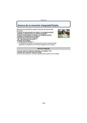 Page 16Preparación
- 16 -
Acerca de la memoria integrada/Tarjeta
• Cuando copia las imágenes grabadas a una tarjeta. (P98)
• Tamaño de la memoria: Cerca de 70 MB
• El tiempo de acceso a la memoria integrada podría superar el de la tarjeta.
Utilizando este dispositivo pueden  realizarse las operaciones 
siguientes.
• Cuando no está insertada una tarjeta: Las imágenes pueden  grabarse y reproducirse en la memoria integrada.
• Cuando está insertada una tarjeta: Las imágenes pueden  grabarse y reproducirse en la...