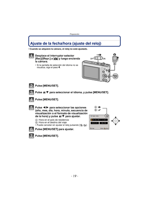 Page 19- 19 -
Preparación
Ajuste de la fecha/hora (ajuste del reloj)
• Cuando se adquiere la cámara, el reloj no está ajustado.
Desplace el interruptor selector 
[Rec]/[Repr.] a
 [!] y luego encienda 
la cámara.
• Si la pantalla de selección del idioma no se  visualiza, siga el paso4.
Pulse [MENU/SET].
Pulse 3/ 4 para seleccionar el idioma, y pulse [MENU/SET].
Pulse [MENU/SET].
Pulse 2/ 1 para seleccionar las opciones 
(año, mes, día, hora, minuto, secuencia de 
visualización o el formato de visualización 
de...