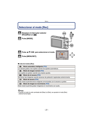 Page 21- 21 -
Básico
BásicoSeleccionar el modo [Rec]
∫Lista de modos [Rec]
Nota
• Cuando el modo ha sido cambiado del [Repr .] al [Rec], se ajustará el modo [Rec] 
anteriormente fijado.
Desplace el interruptor selector 
[Rec]/[Repr.] a [ !].
Pulse [MODE].
Pulse 3/ 4/2/1 para seleccionar el modo.
Pulse [MENU/SET].
¦Modo automático inteligente  (P22)
La cámara graba a los sujetos usando los ajustes automáticos.
!Modo de imagen normal  (P25)
Los sujetos se graban usando sus propios ajustes.
Modo de mi escena...