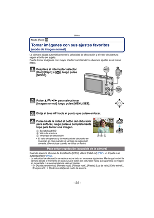 Page 25- 25 -
Básico
Modo [Rec]: ·
Tomar imágenes con sus ajustes favoritos 
(modo de imagen normal)
La cámara ajusta automáticamente la velocidad de obturación y el valor de abertura 
según el brillo del sujeto.
Puede tomar imágenes con mayor libertad cambiando los diversos ajustes en el menú 
[Rec].
Cuando aparece el aviso de trepidación [ ], utilice [Estab.or] (P82), un trípode o el 
autodisparador  (P52).
• La velocidad de obturación se reduce sobre todo en los casos siguientes. Mantenga inmóvil la 
cámara...