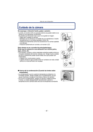 Page 4Antes de usar el dispositivo
- 4 -
Antes de usar el dispositivoCuidado de la cámara
No exponga a vibración fuerte, golpe o presión.
• La lente, el monitor LCD o la carcasa externa se pueden dañar si se utilizan en las siguientes condiciones. 
Es posible que funcionen mal o que no se grabe la imagen.
– Haga caer o golpee la cámara.
– Siéntese con la cámara en el bolsillo de sus pantalones o inserte  forzadamente en una bolsa ajustada o llena, etc.
– Coloque los elementos como los accesorios en la correa...