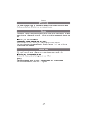 Page 60Grabación
- 60 -
Este modo le permite tomar las imágenes de alimentos con el matiz natural, sin verse 
afectadas por las luces del entorno en los restaurantes, etc.
Selecciónelo cuando quiere tomar imágenes en una boda, en una fiesta en casa, etc. Esto 
le permite tomar imágenes de personas y el fondo con un brillo más parecido al de la vida 
real.
∫Técnica para el modo de fiesta
• Uso del flash. (Puede ajustar a [ ] o a [ ].)
• Le recomendamos usar un trípode y el autodisparador para tomar imágenes.
•...