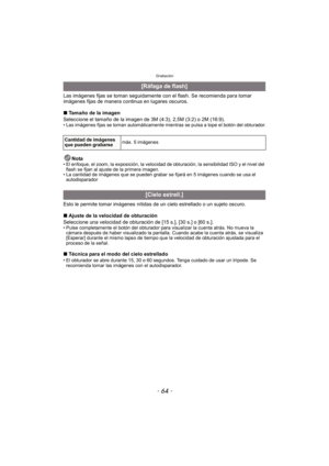 Page 64Grabación
- 64 -
Las imágenes fijas se toman seguidamente con el flash. Se recomienda para tomar 
imágenes fijas de manera continua en lugares oscuros.
∫Tamaño de la imagen
Seleccione el tamaño de la imagen de 3M (4:3), 2,5M (3:2) o 2M (16:9).
• Las imágenes fijas se toman automáticamente mi entras se pulsa a tope el botón del obturador.
Nota• El enfoque, el zoom, la exposición, la velocidad de obturación, la sensibilidad ISO y el nivel del 
flash se fijan al ajuste de la primera imagen.
• La cantidad de...