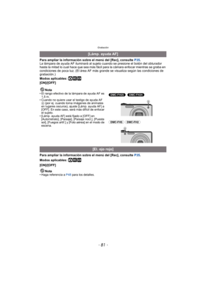 Page 81- 81 -
Grabación
Para ampliar la información sobre el menú del [Rec], consulte P35.
La lámpara de ayuda AF iluminará al sujeto cuando se presione el botón del obturador 
hasta la mitad lo cual hace que sea más fácil para la cámara enfocar mientras se graba en 
condiciones de poca luz. (El área AF más  grande se visualiza según las condiciones de 
grabación.)
Modos aplicables: 
·¿
[ON]/[OFF]
Nota
• El rango efectivo de la lámpara de ayuda AF es 1,5 m.
• Cuando no quiere usar el testigo de ayuda AF 
A (por...