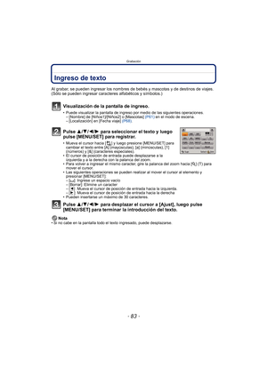 Page 83- 83 -
Grabación
Ingreso de texto
Al grabar, se pueden ingresar los nombres de bebés y mascotas y de destinos de viajes. 
(Sólo se pueden ingresar caracteres alfabéticos y símbolos.)
Visualización de la pantalla de ingreso.
• Puede visualizar la pantalla de ingreso por medio de las siguientes operaciones.– [Nombre] de [Niños1]/[Niños2] o [Mascotas]  (P61) en el modo de escena.
– [Localización] en [Fecha viaje]  (P68).
Pulse 3/ 4/2/1 para seleccionar el texto y luego 
pulse [MENU/SET] para registrar.
•...