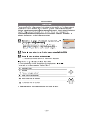 Page 85- 85 -
Reproducción/Edición
Puede reproducir las imágenes que ha tomado en sincronización con la música y puede 
hacerlo en secuencia mientras deja un intervalo fijo entre cada una de las imágenes.
Además, puede reproducir las im ágenes agrupadas juntas por categoría o sólo reproducir 
aquellas imágenes que ha ajustado como favoritas al igual que una diapositiva.
Se recomienda este método de reproducción cuando tiene conectada la cámara a un 
televisor ajustado para ver las imágenes tomadas.
Pulse 3 para...