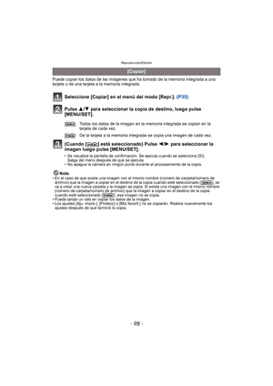 Page 98Reproducción/Edición
- 98 -
Puede copiar los datos de las imágenes que ha tomado de la memoria integrada a una 
tarjeta o de una tarjeta a la memoria integrada.
Seleccione [Copiar] en el menú del modo [Repr.].  (P35)
Pulse 3/ 4 para seleccionar la copia de destino, luego pulse 
[MENU/SET].
(Cuando [ ] está seleccionado) Pulse  2/1 para seleccionar la 
imagen luego pulse [MENU/SET].
• Se visualiza la pantalla de confirmación. Se ejecuta cuando se selecciona [Sí].  Salga del menú después de que se...