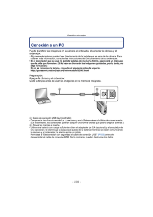 Page 101- 101 -
Conexión a otro equipo
Conexión a otro equipoConexión a un PC
Puede transferir las imágenes en la cámara al ordenador al conectar la cámara y el 
ordenador.
•
Algunos ordenadores pueden leer directamente de la tarjeta que se saca de la cámara. Para 
obtener más información, consulte las instrucciones de funcionamiento de su ordenador.
•Si el ordenador que se usa no admite tarjetas de memoria SDXC, aparecerá un mensaje 
que le pide que formatee. (Si lo hace se borrarán las imágenes grabadas, por...