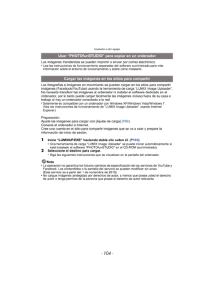 Page 104Conexión a otro equipo
- 104 -
Las imágenes transferidas se pueden imprimir o enviar por correo electrónico.
•Lea las instrucciones de funcionamiento separadas del software suministrado para más 
información sobre el entorno de funcionamiento y sobre cómo instalarlo.
Las fotografías e imágenes en movimiento se pueden cargar en los sitios para compartir 
imágenes (Facebook/YouTube) usando la herramienta de carga “LUMIX Image Uploader”.
No necesita transferir las imágenes al ordenador ni instalar el...