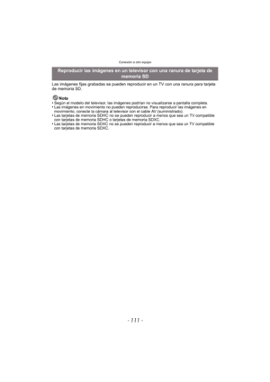 Page 111- 111 -
Conexión a otro equipo
Las imágenes fijas grabadas se pueden reproducir en un TV con una ranura para tarjeta 
de memoria SD.Nota
•
Según el modelo del televisor, las imágenes podrían no visualizarse a pantalla completa.•Las imágenes en movimiento no pueden reproducirse. Para reproducir las imágenes en 
movimiento, conecte la cámara al televisor con el cable AV (suministrado).
•Las tarjetas de memoria SDHC no se pueden reproducir a menos que sea un TV compatible 
con tarjetas de memoria SDHC  o...