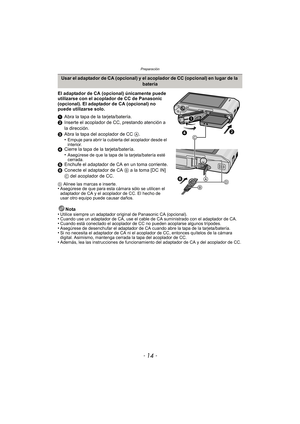 Page 14Preparación
- 14 -
El adaptador de CA (opcional) únicamente puede 
utilizarse con el acoplador de CC de Panasonic 
(opcional). El adaptador de CA (opcional) no 
puede utilizarse solo.
1Abra la tapa de la tarjeta/batería.
2 Inserte el acoplador de CC, prestando atención a 
la dirección.
3 Abra la tapa del acoplador de CC  A.
•
Empuje para abrir la cubierta del acoplador desde el 
interior.
4 Cierre la tapa de la tarjeta/batería.
•Asegúrese de que la tapa de la tarjeta/batería esté 
cerrada.
5Enchufe el...