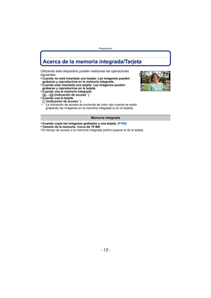 Page 15- 15 -
Preparación
Acerca de la memoria integrada/Tarjeta
•Cuando copia las imágenes grabadas a una tarjeta. (P100)•Tamaño de la memoria: Cerca de 70 MB•El tiempo de acceso a la memoria integrada podría superar el de la tarjeta.
Utilizando este dispositivo pueden realizarse las operaciones 
siguientes.
•
Cuando no está insertada una tarjeta: Las imágenes pueden 
grabarse y reproducirse en la memoria integrada.
•Cuando está insertada una tarjeta: Las imágenes pueden 
grabarse y reproducirse en la...